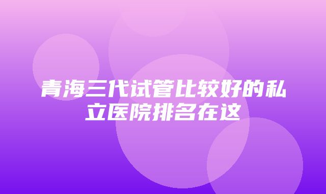 青海三代试管比较好的私立医院排名在这