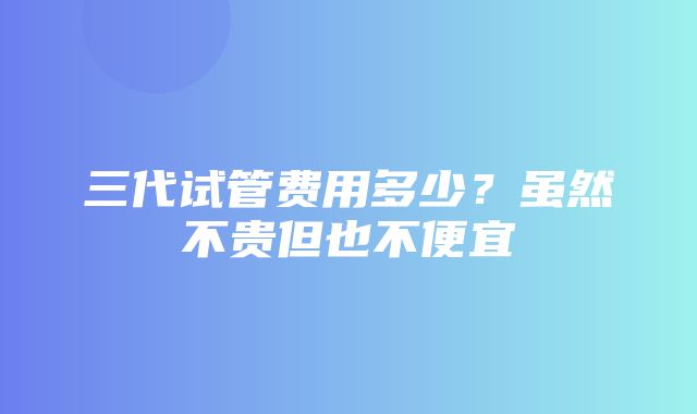 三代试管费用多少？虽然不贵但也不便宜