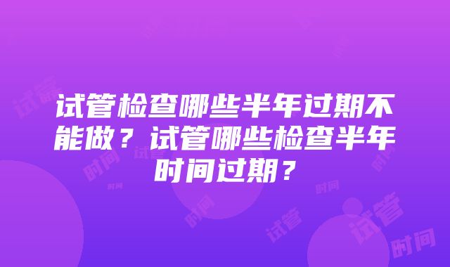 试管检查哪些半年过期不能做？试管哪些检查半年时间过期？