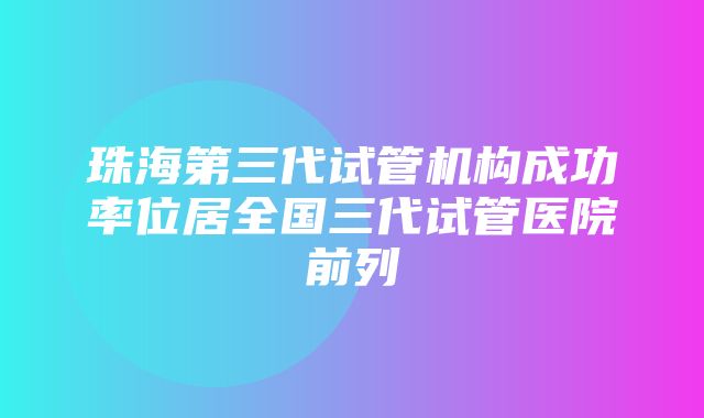 珠海第三代试管机构成功率位居全国三代试管医院前列