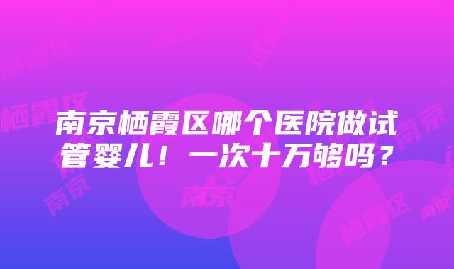 南京栖霞区哪个医院做试管婴儿！一次十万够吗？