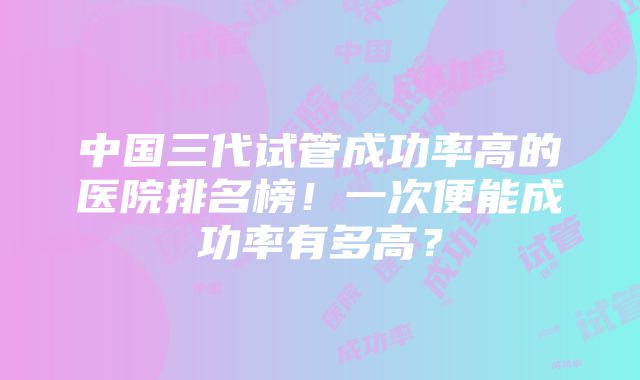 中国三代试管成功率高的医院排名榜！一次便能成功率有多高？