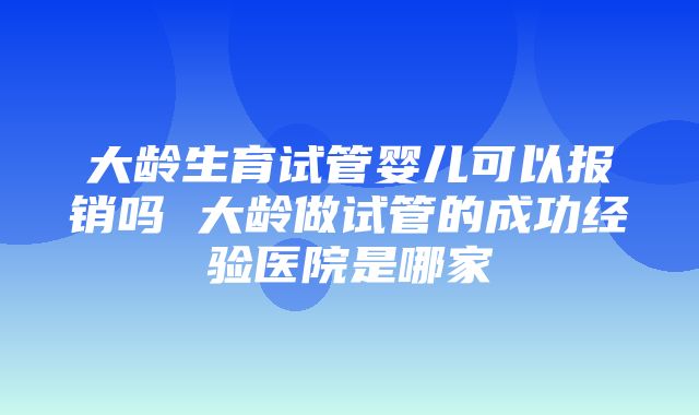 大龄生育试管婴儿可以报销吗 大龄做试管的成功经验医院是哪家