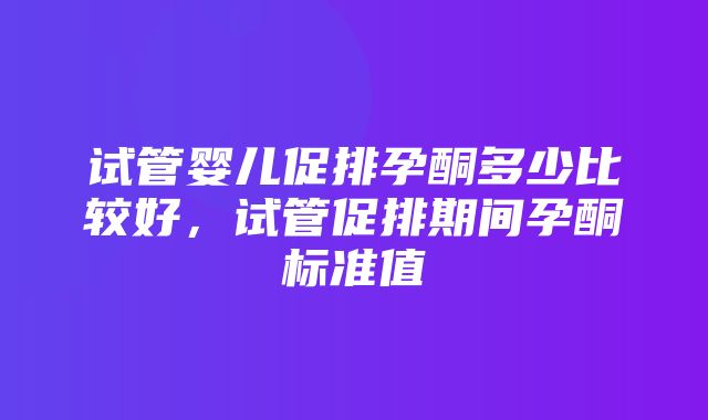 试管婴儿促排孕酮多少比较好，试管促排期间孕酮标准值