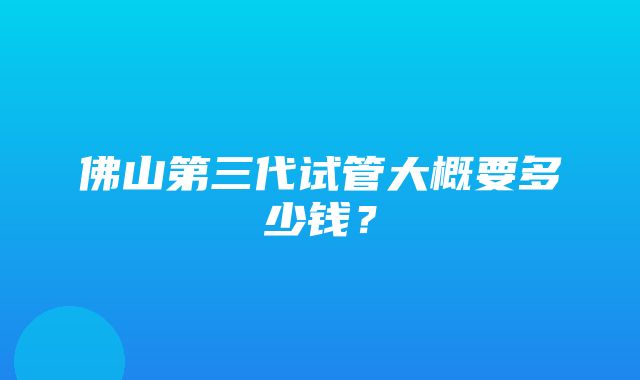 佛山第三代试管大概要多少钱？