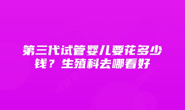 第三代试管婴儿要花多少钱？生殖科去哪看好