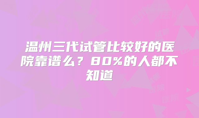 温州三代试管比较好的医院靠谱么？80%的人都不知道