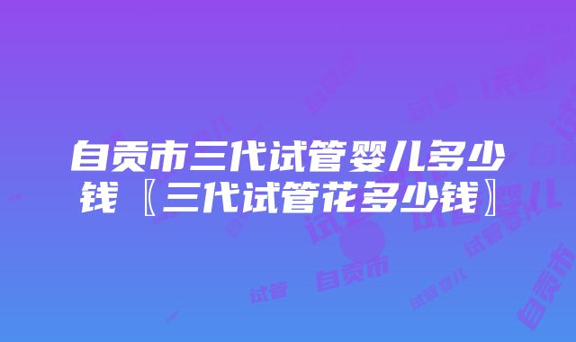 自贡市三代试管婴儿多少钱〖三代试管花多少钱〗