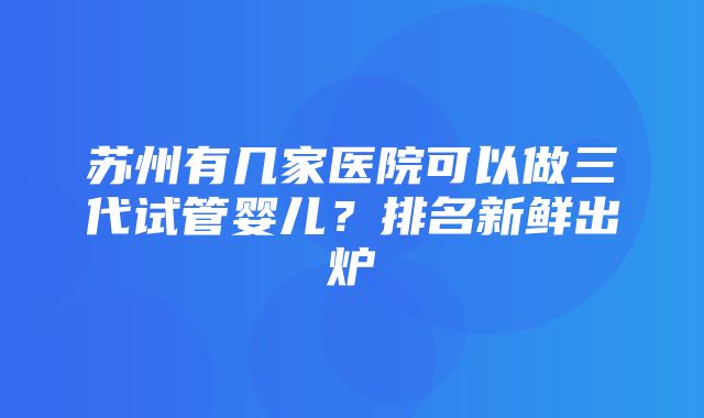 苏州有几家医院可以做三代试管婴儿？排名新鲜出炉