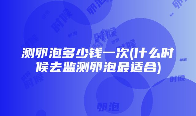 测卵泡多少钱一次(什么时候去监测卵泡最适合)