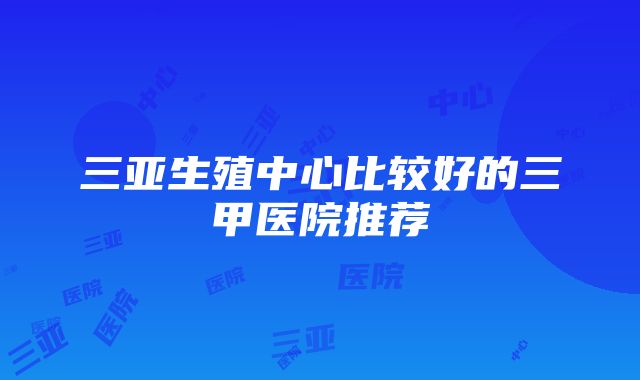 三亚生殖中心比较好的三甲医院推荐