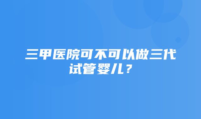 三甲医院可不可以做三代试管婴儿？