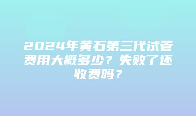 2024年黄石第三代试管费用大概多少？失败了还收费吗？