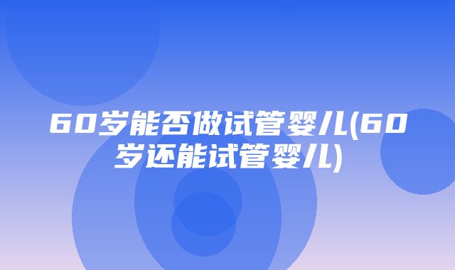 60岁能否做试管婴儿(60岁还能试管婴儿)