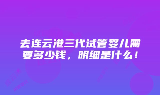 去连云港三代试管婴儿需要多少钱，明细是什么！