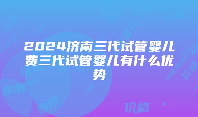 2024济南三代试管婴儿费三代试管婴儿有什么优势