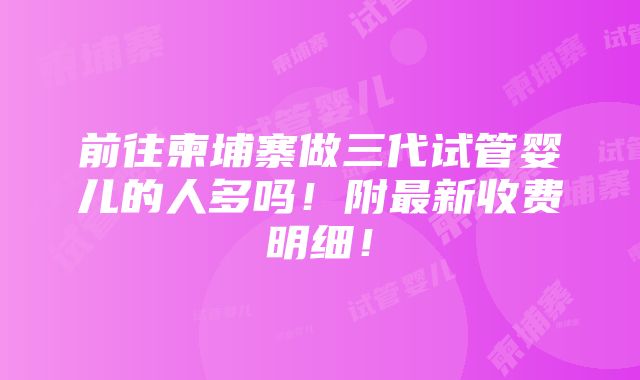 前往柬埔寨做三代试管婴儿的人多吗！附最新收费明细！