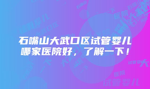 石嘴山大武口区试管婴儿哪家医院好，了解一下！