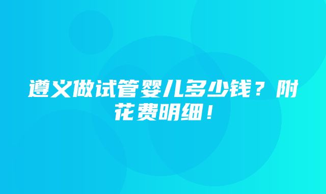 遵义做试管婴儿多少钱？附花费明细！