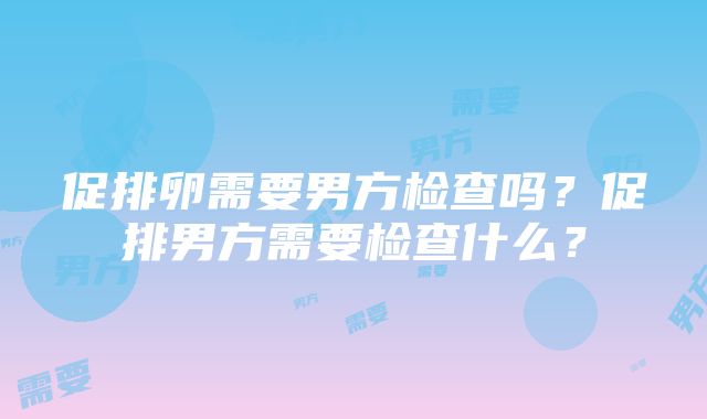 促排卵需要男方检查吗？促排男方需要检查什么？