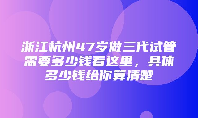 浙江杭州47岁做三代试管需要多少钱看这里，具体多少钱给你算清楚