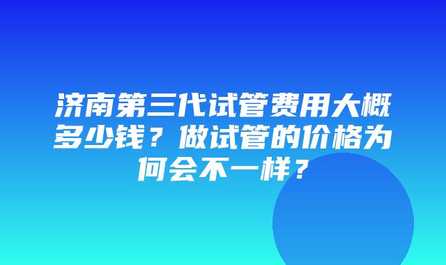 济南第三代试管费用大概多少钱？做试管的价格为何会不一样？