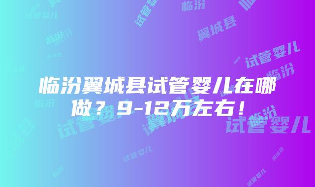 临汾翼城县试管婴儿在哪做？9-12万左右！