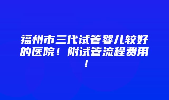 福州市三代试管婴儿较好的医院！附试管流程费用！