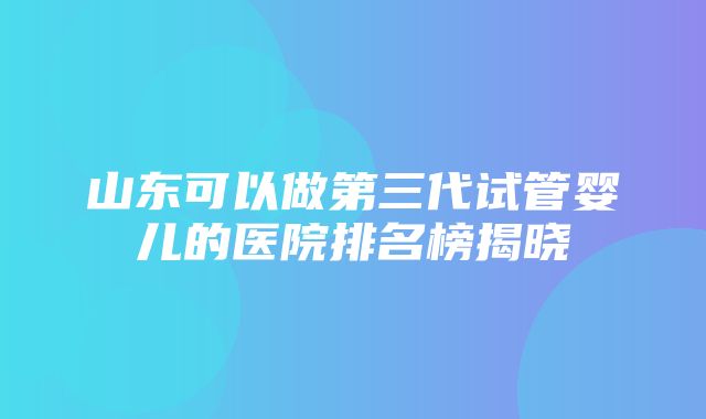 山东可以做第三代试管婴儿的医院排名榜揭晓