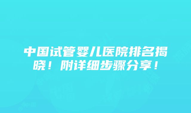 中国试管婴儿医院排名揭晓！附详细步骤分享！