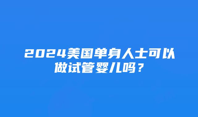 2024美国单身人士可以做试管婴儿吗？