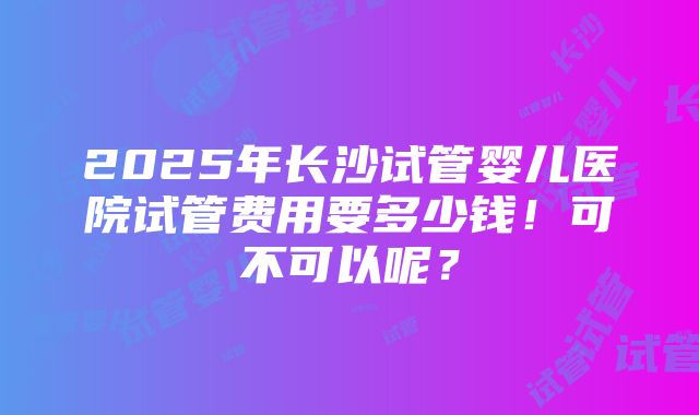 2025年长沙试管婴儿医院试管费用要多少钱！可不可以呢？