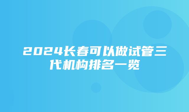 2024长春可以做试管三代机构排名一览