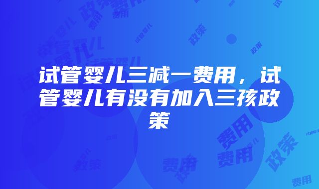 试管婴儿三减一费用，试管婴儿有没有加入三孩政策