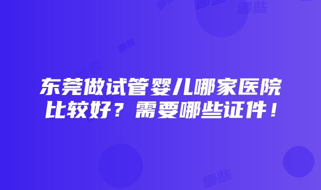 东莞做试管婴儿哪家医院比较好？需要哪些证件！