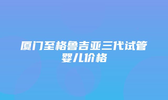 厦门至格鲁吉亚三代试管婴儿价格