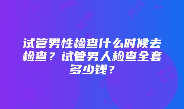 试管男性检查什么时候去检查？试管男人检查全套多少钱？