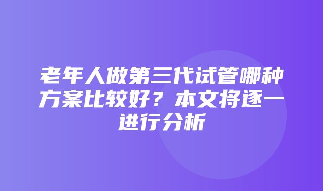 老年人做第三代试管哪种方案比较好？本文将逐一进行分析