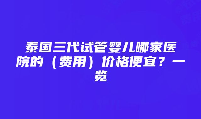 泰国三代试管婴儿哪家医院的（费用）价格便宜？一览