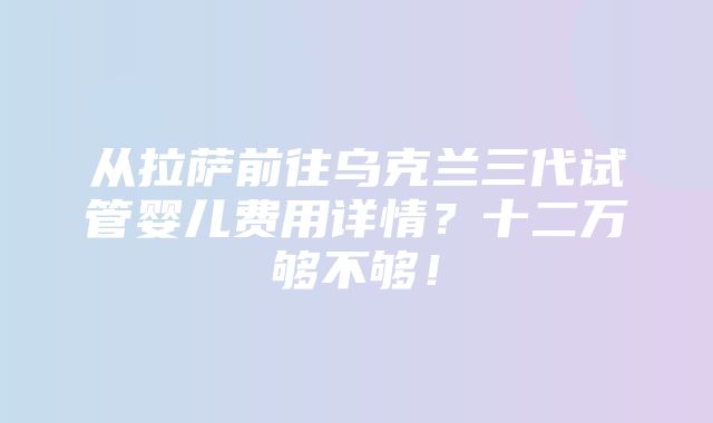 从拉萨前往乌克兰三代试管婴儿费用详情？十二万够不够！