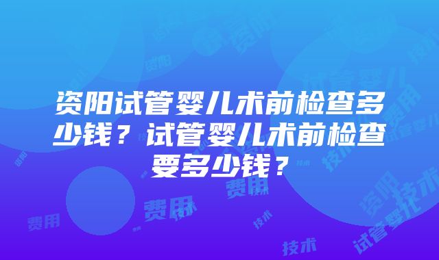 资阳试管婴儿术前检查多少钱？试管婴儿术前检查要多少钱？