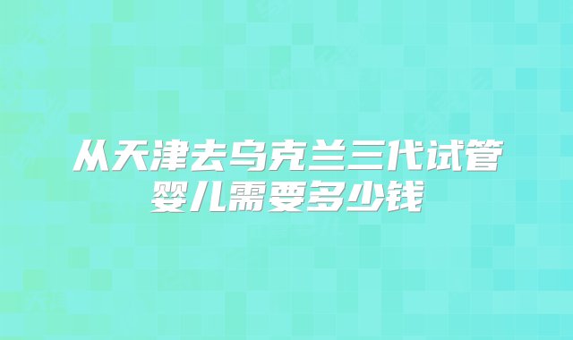 从天津去乌克兰三代试管婴儿需要多少钱