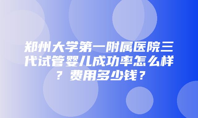 郑州大学第一附属医院三代试管婴儿成功率怎么样？费用多少钱？