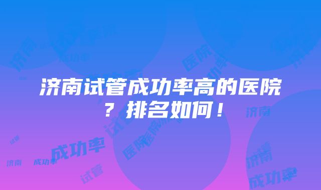 济南试管成功率高的医院？排名如何！