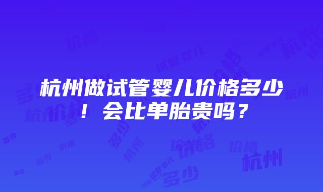 杭州做试管婴儿价格多少！会比单胎贵吗？