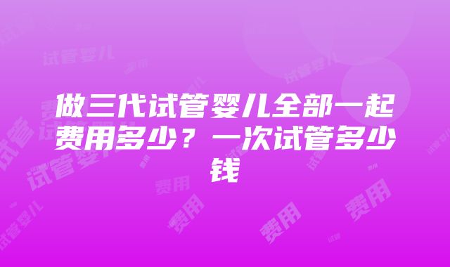 做三代试管婴儿全部一起费用多少？一次试管多少钱