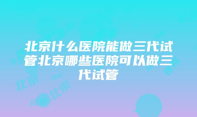 北京什么医院能做三代试管北京哪些医院可以做三代试管