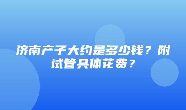 济南产子大约是多少钱？附试管具体花费？