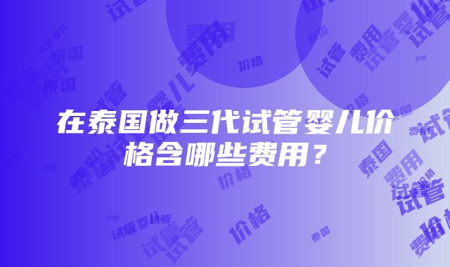 在泰国做三代试管婴儿价格含哪些费用？