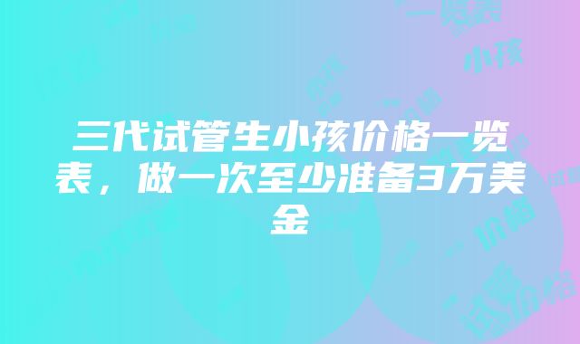 三代试管生小孩价格一览表，做一次至少准备3万美金